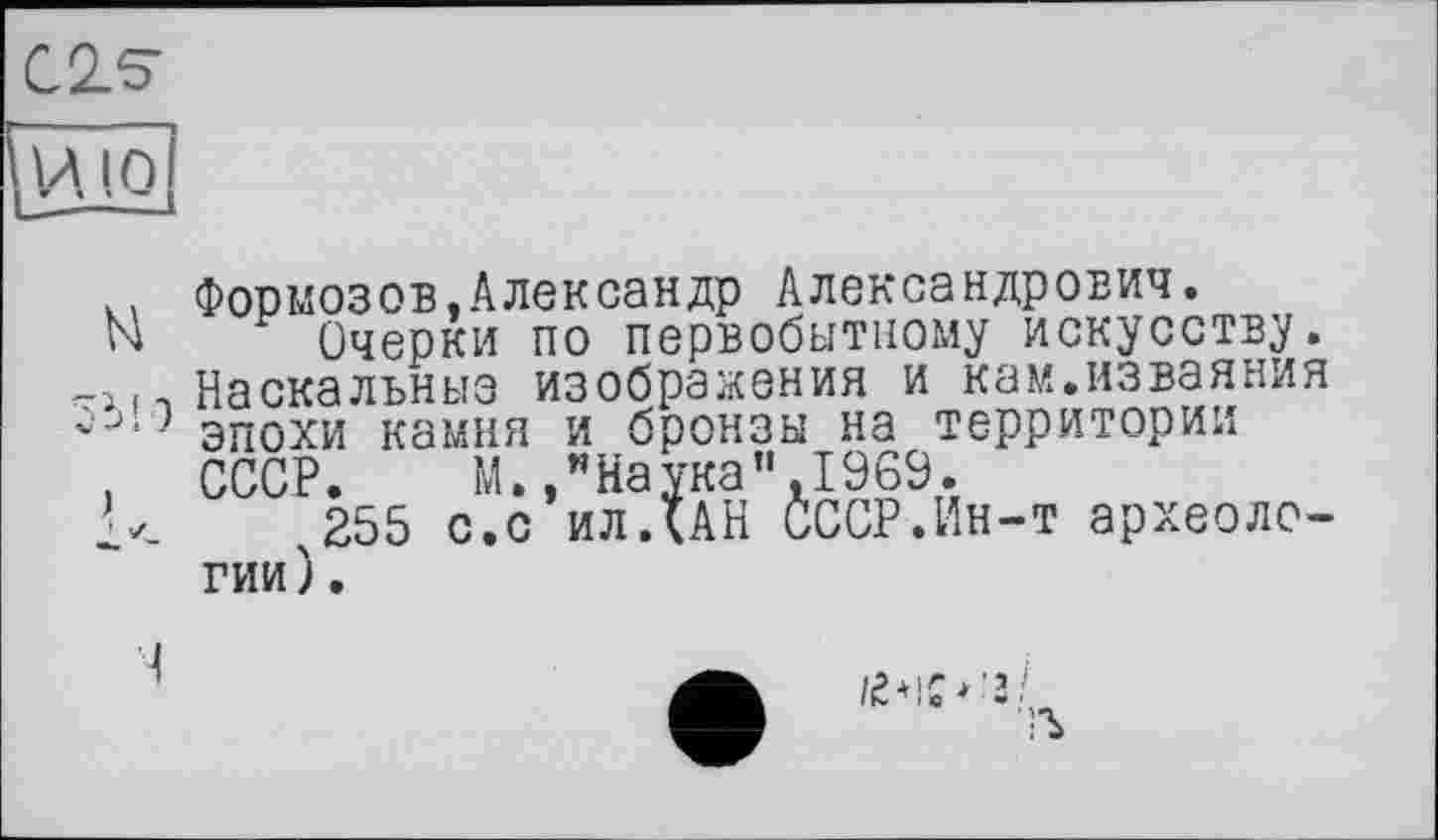 ﻿C2S
и. О
к. Формозов,Александр Александрович.
N Очерки по первобытному искусству.
-і 11 Наскальные изображения и кам.изваяния эпохи камня и бронзы на территории
. СССР. М.,"Наука",1969.
255 с.с ил ДАН СССР.Ин-т археологии).